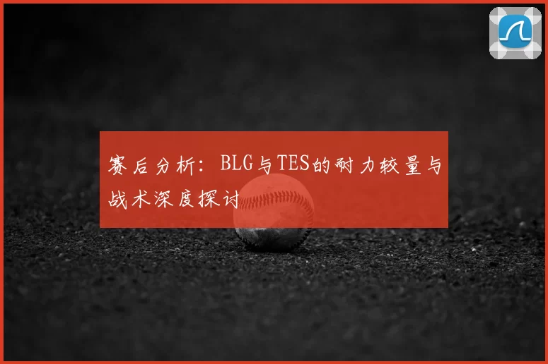 赛后分析:BLG与TES的耐力较量与战术深度探讨