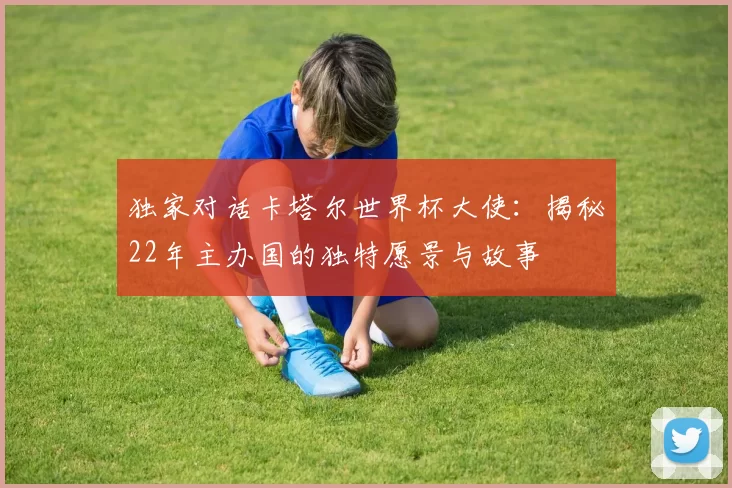 独家对话卡塔尔世界杯大使：揭秘22年主办国的独特愿景与故事