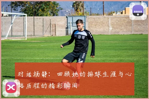 对话杨静：回顾她的排球生涯与心路历程的精彩瞬间