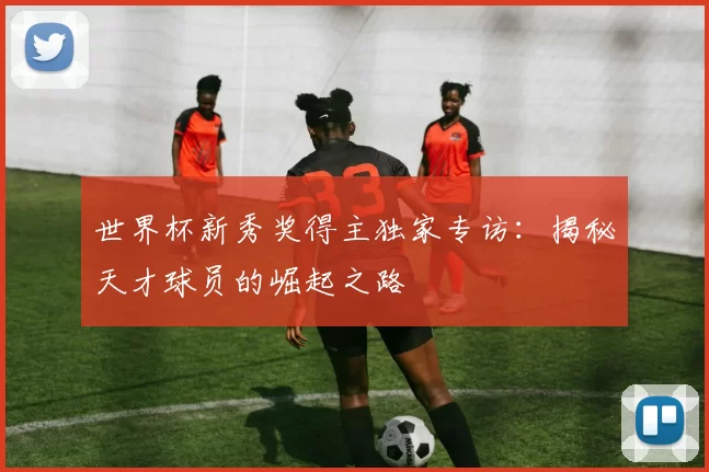 世界杯新秀奖得主独家专访：揭秘天才球员的崛起之路