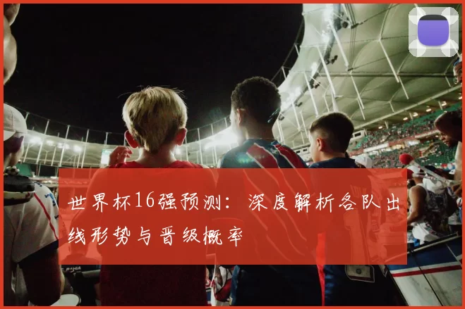 世界杯16强预测：深度解析各队出线形势与晋级概率