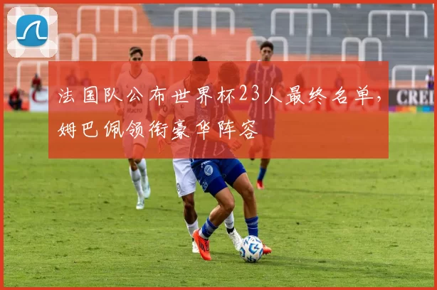 法国队公布世界杯23人最终名单，姆巴佩领衔豪华阵容