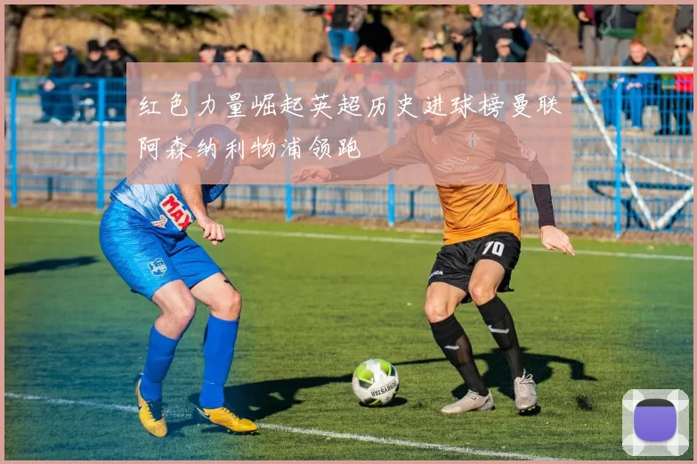 红色力量崛起英超历史进球榜曼联阿森纳利物浦领跑