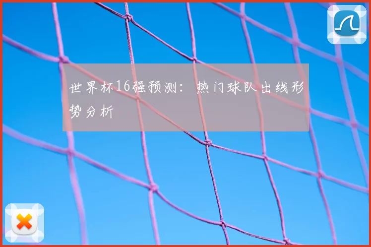 世界杯16强预测：热门球队出线形势分析