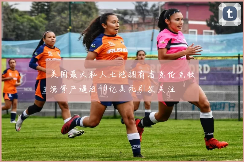 美国最大私人土地拥有者克伦克牧场资产逼近40亿美元引发关注