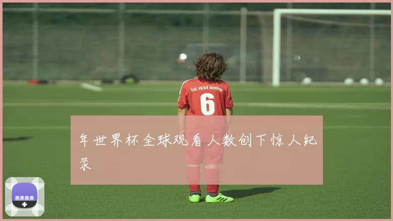年世界杯全球观看人数创下惊人纪录