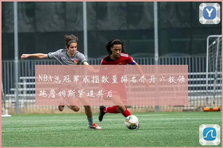 NBA总冠军戒指数量排名乔丹六枚领跑詹姆斯紧追其后
